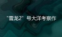 “雪龙2”号大洋考察作业完成
	，获取丰富海洋生物、水体等样品