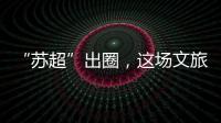 “苏超”出圈，这场文旅加时赛踢得漂亮