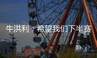 牛洪利：希望我们下半赛季能通过自己的努力，把能力展现出来