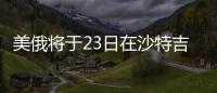 美俄将于23日在沙特吉达举行会谈
