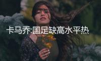 卡马乔:国足缺高水平热身 希望球队能上一个台阶