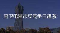 厨卫电器市场竞争日趋激烈 企业营销需注重品牌打造