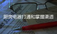 厨房电器打通和掌握渠道才是企业逆势的关键