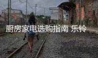 厨房家电选购指南 乐铃助力美好生活