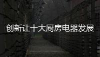 创新让十大厨房电器发展之路走得更稳更顺畅