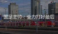 国足主帅
：全力打好最后两场18强赛