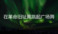 在革命旧址竟跳起广场舞
！参观学习，这些小节不可不拘
