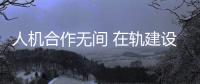 人机合作无间 在轨建设提速