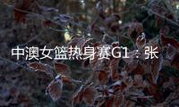 中澳女篮热身赛G1
：张子宇轮休黄思静等也缺席 韩旭领衔12人名单