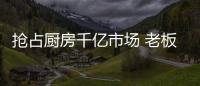 抢占厨房千亿市场 老板、华帝等品牌各显神通