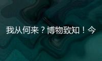 我从何来？博物致知	！今日是第49个国际博物馆日	！
