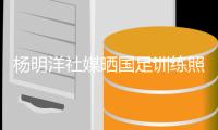 杨明洋社媒晒国足训练照：非常荣幸能成为其中一员