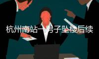 杭州南站一男子坠楼后续
，现场惨烈落地声音大，知情人曝更多内幕