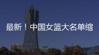 最新！中国女篮大名单缩减至12人	，裁掉4人，宫鲁鸣押宝2人有风险