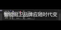智能厨卫品牌应随时代变化而变化营销方式