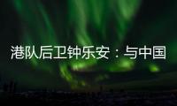港队后卫钟乐安	：与中国队的比赛像“德比”，大家充满期待