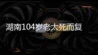 湖南104岁老太死而复生	，亲口讲述死后发生何事，专家听完都震惊