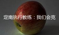 定南执行教练：我们会克服旅途及天气的困难，力争打好比赛