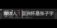 媒体人：亚洲杯是张子宇等新锐作为主力的首次比赛 承载颇多期待