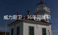 威力厨卫：36年品牌积淀，只为带来全新体验