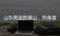 山东男篮胜黑山	，热身赛三连胜，4人得分上双，6名年轻人得到机会