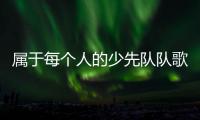 属于每个人的少先队队歌
，从这里唱响