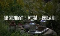 酷暑难耐
！韩媒�：国足训练推迟4小时进行
，日本队选择室内训练