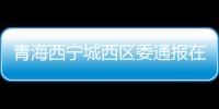 青海西宁城西区委通报在疫情防控中2起履职不力问题