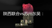 陕西联合vs苏州东吴�：双外援PK三外援，谭凯元�、高大伦首发