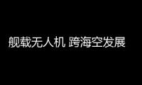 舰载无人机 跨海空发展