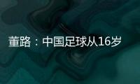 董路
：中国足球从16岁开始可期待赢日本 赢日本比学日本简单多了
