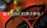 谁来为我们的房子养老�？探索建立房屋养老金制度