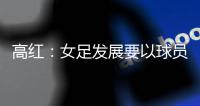 高红
：女足发展要以球员为中心，竞技体育天赋和努力缺一不可
