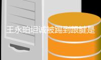 王永珀坦诚被踢到跟腱是硬伤 恢复几日应会无大碍