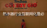 热水器行业互联网化是必然 跨界营销，合作兼容不可少