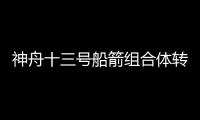 神舟十三号船箭组合体转运至发射区 计划近期择机发射