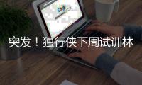突发	！独行侠下周试训林葳，但仅有状元签

，签训练营合同就满足了