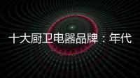 十大厨卫电器品牌�：年代21m3澎湃核心技术为品质护航