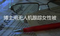 博主用无人机跟踪女性被抓，高科技产品何以沦为隐私“刺客”