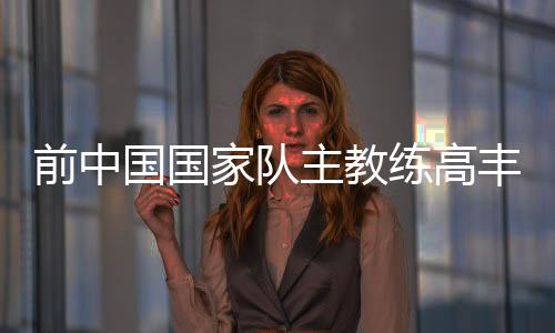 前中国队主教练高丰文去世