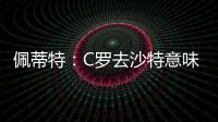 佩蒂特：C罗去沙特意味离开顶级赛场，但我还是希望他去世界杯
