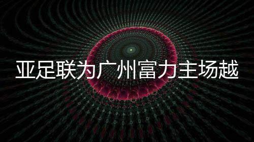 亚足联负责人此行