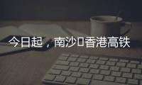 今日起，南沙⇄香港高铁实现早中晚全覆盖	！
