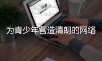 为青少年营造清朗的网络环境，各方在行动