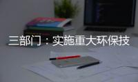 三部门：实施重大环保技术装备三年提升行动