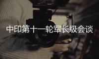 中印第十一轮军长级会谈结束 声明出现两点新变化