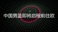 中国男篮即将启程前往欧洲拉练，7月16日与荷兰队进行热身赛