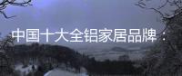 中国十大全铝家居品牌：卓越品牌，匠心铸魂