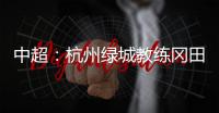 中超：杭州绿城教练冈田续约 自责成绩差请狠狠骂我