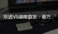 东进VS湖南首发：董方卓任箭头 宋泰林防线中坚